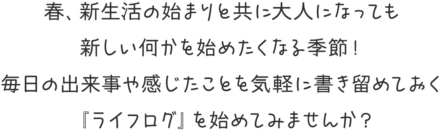 春、新生活の始まりと共に大人になっても
新しい何かを始めたくなる季節!
毎日の出来事や感じたことを気軽に書き留めておく
『ライフログ』を始めてみませんか?